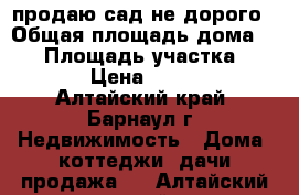 продаю сад не дорого › Общая площадь дома ­ 65 › Площадь участка ­ 1 000 › Цена ­ 120 000 - Алтайский край, Барнаул г. Недвижимость » Дома, коттеджи, дачи продажа   . Алтайский край